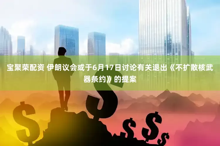 宝聚荣配资 伊朗议会或于6月17日讨论有关退出《不扩散核武器条约》的提案