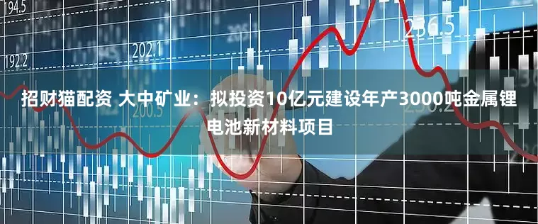 招财猫配资 大中矿业：拟投资10亿元建设年产3000吨金属锂电池新材料项目