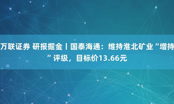万联证券 研报掘金丨国泰海通：维持淮北矿业“增持”评级，目标价13.66元
