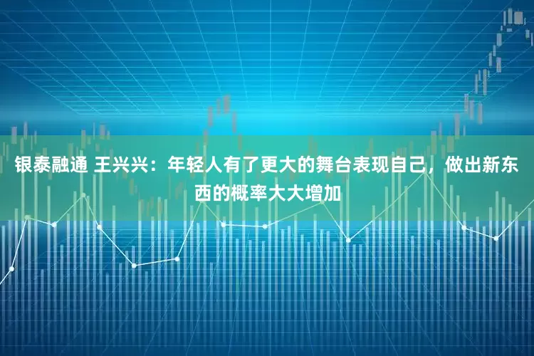 银泰融通 王兴兴：年轻人有了更大的舞台表现自己，做出新东西的概率大大增加