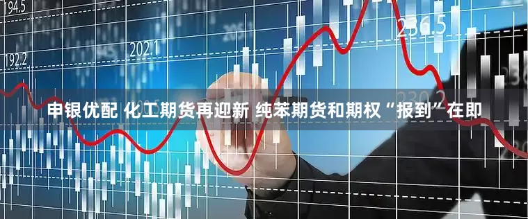 申银优配 化工期货再迎新 纯苯期货和期权“报到”在即
