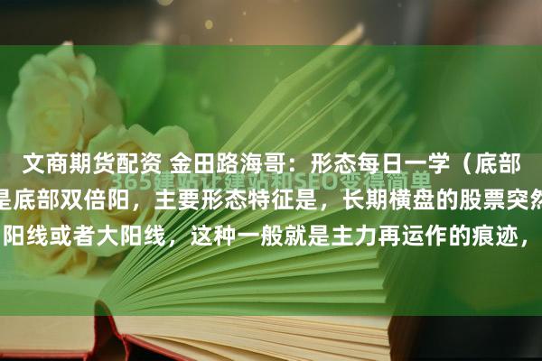 文商期货配资 金田路海哥：形态每日一学（底部双倍阳）今天要学习的是底部双倍阳，主要形态特征是，长期横盘的股票突然出现放倍量的中阳线或者大阳线，这种一般就是主力再运作的痕迹，然后经过短时间的回调整理，再次在第一...