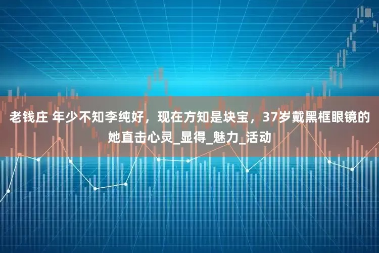 老钱庄 年少不知李纯好，现在方知是块宝，37岁戴黑框眼镜的她直击心灵_显得_魅力_活动