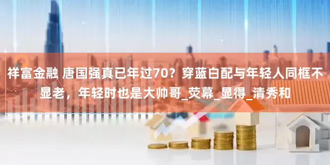 祥富金融 唐国强真已年过70？穿蓝白配与年轻人同框不显老，年轻时也是大帅哥_荧幕_显得_清秀和