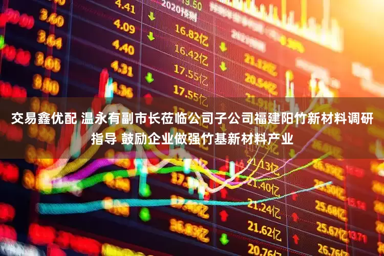 交易鑫优配 温永有副市长莅临公司子公司福建阳竹新材料调研指导 鼓励企业做强竹基新材料产业