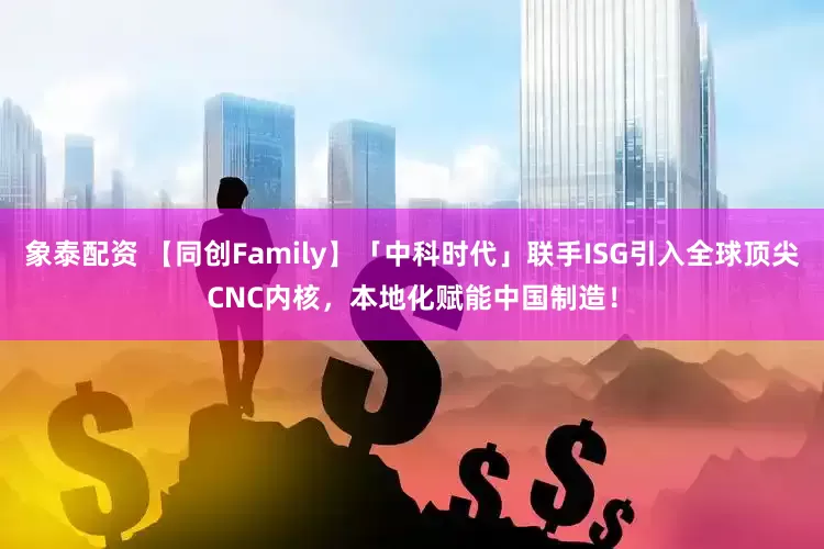 象泰配资 【同创Family】「中科时代」联手ISG引入全球顶尖CNC内核，本地化赋能中国制造！
