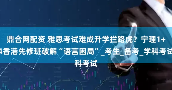 鼎合网配资 雅思考试难成升学拦路虎？宁理1+4香港先修班破解“语言困局”_考生_备考_学科考试