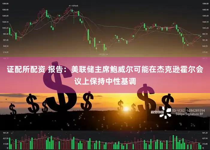 证配所配资 报告：美联储主席鲍威尔可能在杰克逊霍尔会议上保持中性基调