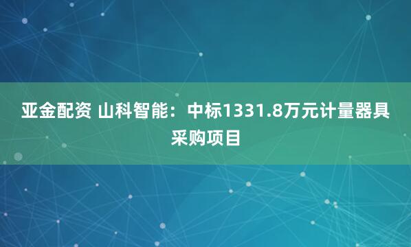 亚金配资 山科智能：中标1331.8万元计量器具采购项目