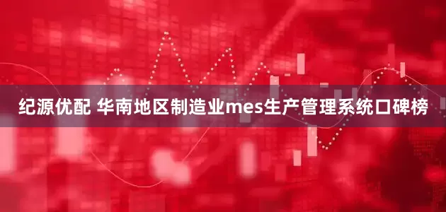 纪源优配 华南地区制造业mes生产管理系统口碑榜