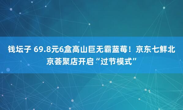 钱坛子 69.8元6盒高山巨无霸蓝莓！京东七鲜北京荟聚店开启“过节模式”