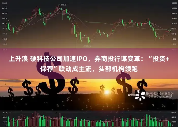 上升浪 硬科技公司加速IPO，券商投行谋变革：“投资+保荐”联动成主流，头部机构领跑