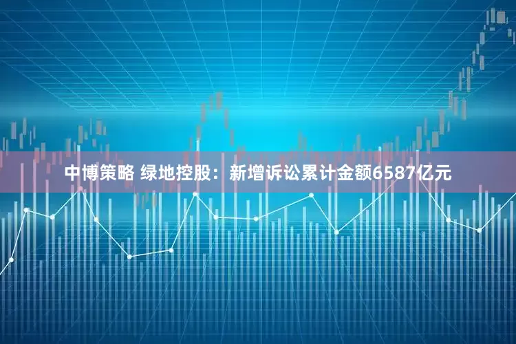 中博策略 绿地控股：新增诉讼累计金额6587亿元