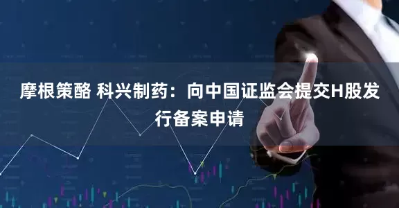 摩根策酪 科兴制药：向中国证监会提交H股发行备案申请